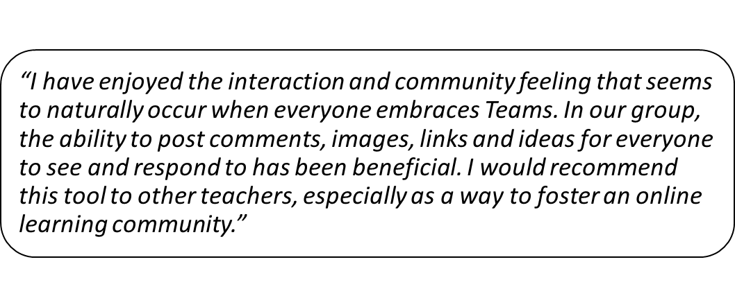 Student feedback: I have enjoyed the interaction and community feeling that seems to naturally occur when everyone embraces Teams. In our group, the ability to post comments, images, links and ideas for everyone to see and respond to has been beneficial. I would recommend this tool to other teachers, especially as a way to foster an online learning community.