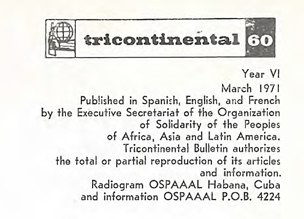 Image credit: Copyright OSPAAAL (1971). Accessed via British Library of Development Studies. Scan courtesy University of Sussex (2024). Used with kind permission. All rights reserved. Tricontinental logo next to the number 60, above the following text:Year VI March 1971 Published in Spanish, English, and French by the Executive Secretariat of the Organization of Solidarity of the Peoples of Africa, Asia and Latin America. Tricontinental Bulletin authorizes the total or partial reproduction of its articles and information. Radiogram OSPAAL Habana, Cuba and information OSPAAL P.O.B. 4224