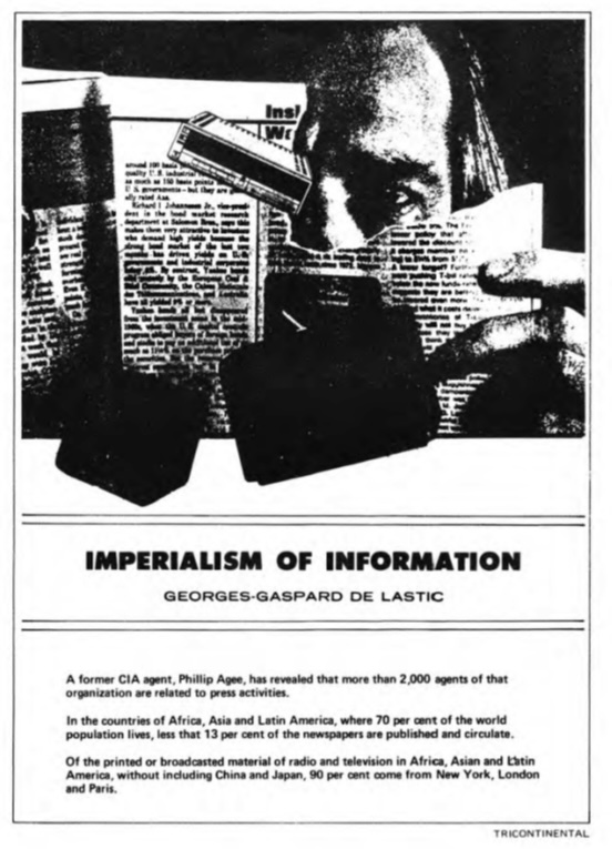 Image credit: Copyright OSPAAAL (1987). Tricontinental Review, no. 111:3, p. 40. Accessed via British Library of Development Studies. Scan courtesy University of Sussex (2024). Used with kind permission. All rights reserved A black and white collage image incorporating newspaper print, black boxes and case files. The upper right hand section of a man’s face with his left eye penetrating through the torn print which he is holding with his left hand. Below this illustrative image is the article’s headline: IMPERIALISM OF INFORMATION. Georges-Gaspard De Lastic. Byline text reads: A former CIA agent, Phillip Agee, has revealed that more than 2,00 agents of that organization are related to press activities. In the countries of Africa, Asia and Latin America, where 70 per cent of the world population lives, less that (sic) 13 per cent of the newspapers are published and circulate. Of the printed or broadcasted material of radio and television in Africa, Asia and Latin America, without including China and Japan, 90 per cent comes from New York, London and Paris.