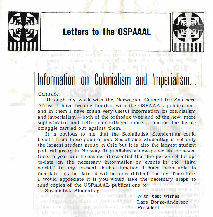 Image credit: Copyright OSPAAAL (1968). Tricontinental Review, No. 32, p. 39. Accessed via British Library of Development Studies. Scan courtesy University of Sussex (2024). Used with kind permission. All rights reserved Scanned image of text, in the section Letters to the OSPAAAL. Under the heading Information on Colonialism and Imperialism, the text reads: 'Comrade, Through my work with the Norwegian Council for Southern Africa, I have become familiar with the OSPAAAL publications, and in them I have found very useful information 011 colonialism and imperialism -both of the orthodox type and of the new, more sophisticated and better camouflaged model- and on the heroic struggle carried out against them. It is obvious to me that the Sosialistisk Stundentlag could benefit from these publications. Sosialistisk Studentlag is not only the largest student group in Oslo but it is also the largest student political group in Norway. It publishes a newspaper six or seven times a year and I consider it essential that the personnel be up-to- date on the necessary information on events in the "third world." In my present double function I have been able to facilitate this, but later it will be more dififcult for me. Therefore, I would appreciate it if you would take the necessary steps to send copies of the OSPAAAL publications to: Sosialistisk Studentlag With best wishes, Lars Borge-Anderson, President.'